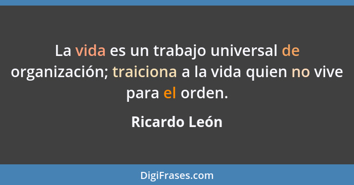 La vida es un trabajo universal de organización; traiciona a la vida quien no vive para el orden.... - Ricardo León