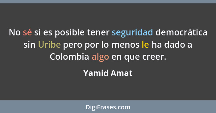 No sé si es posible tener seguridad democrática sin Uribe pero por lo menos le ha dado a Colombia algo en que creer.... - Yamid Amat