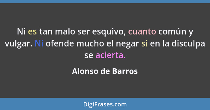 Ni es tan malo ser esquivo, cuanto común y vulgar. Ni ofende mucho el negar si en la disculpa se acierta.... - Alonso de Barros