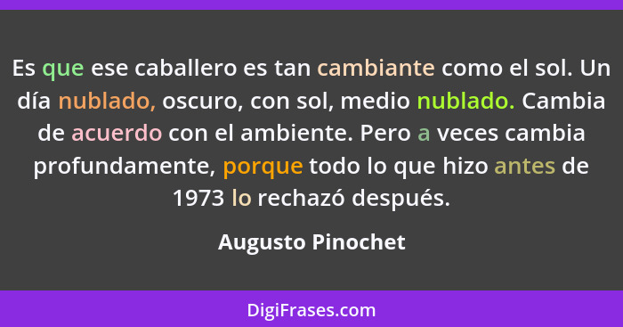 Es que ese caballero es tan cambiante como el sol. Un día nublado, oscuro, con sol, medio nublado. Cambia de acuerdo con el ambient... - Augusto Pinochet