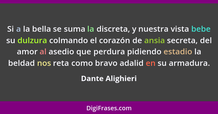 Si a la bella se suma la discreta, y nuestra vista bebe su dulzura colmando el corazón de ansia secreta, del amor al asedio que perd... - Dante Alighieri