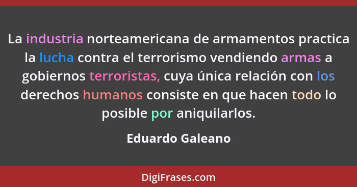 La industria norteamericana de armamentos practica la lucha contra el terrorismo vendiendo armas a gobiernos terroristas, cuya única... - Eduardo Galeano