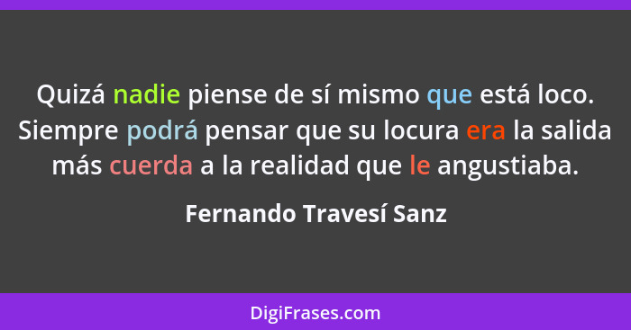 Quizá nadie piense de sí mismo que está loco. Siempre podrá pensar que su locura era la salida más cuerda a la realidad que le... - Fernando Travesí Sanz