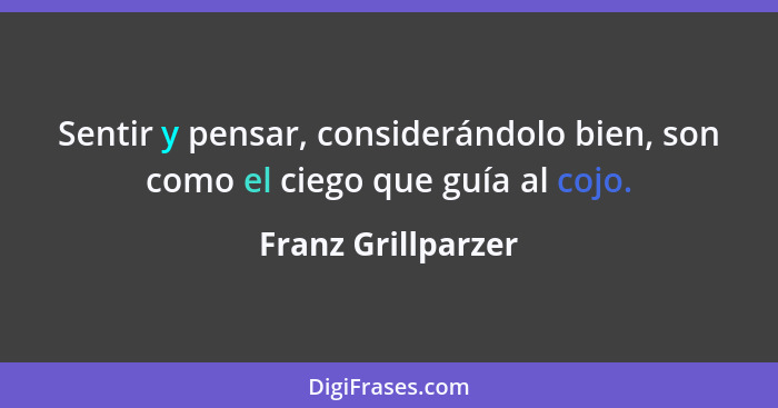 Sentir y pensar, considerándolo bien, son como el ciego que guía al cojo.... - Franz Grillparzer