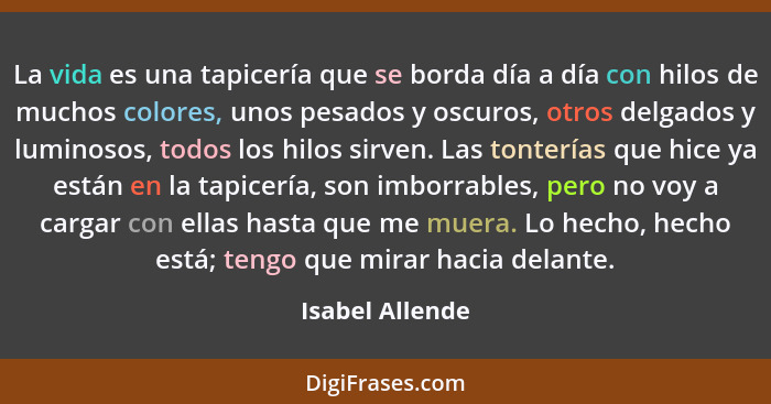 La vida es una tapicería que se borda día a día con hilos de muchos colores, unos pesados y oscuros, otros delgados y luminosos, todo... - Isabel Allende