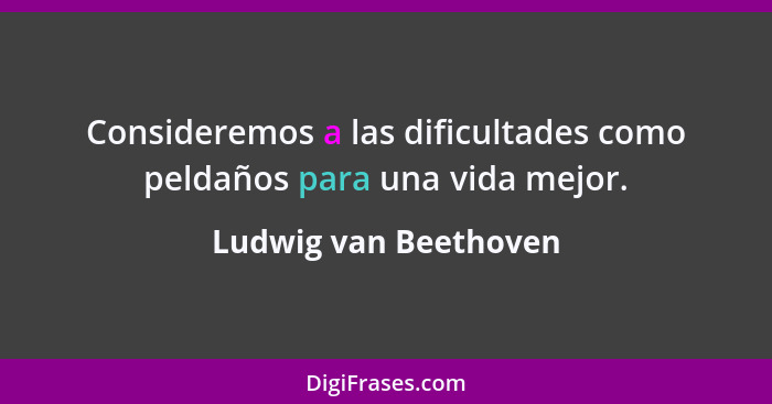 Consideremos a las dificultades como peldaños para una vida mejor.... - Ludwig van Beethoven