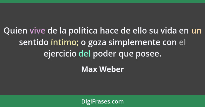 Quien vive de la política hace de ello su vida en un sentido íntimo; o goza simplemente con el ejercicio del poder que posee.... - Max Weber