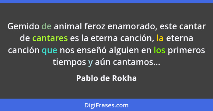 Gemido de animal feroz enamorado, este cantar de cantares es la eterna canción, la eterna canción que nos enseñó alguien en los prime... - Pablo de Rokha