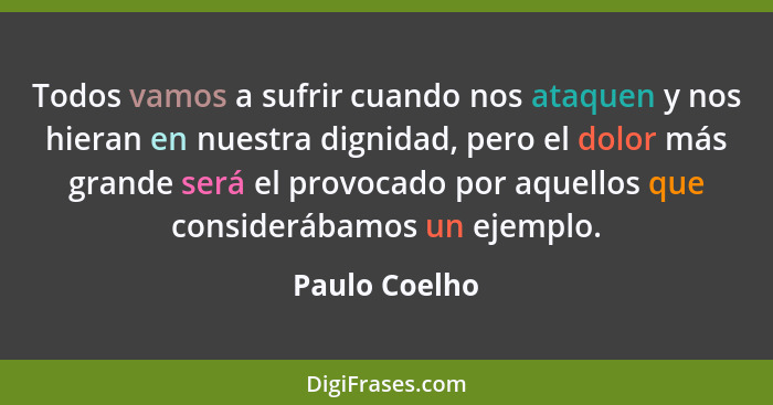 Todos vamos a sufrir cuando nos ataquen y nos hieran en nuestra dignidad, pero el dolor más grande será el provocado por aquellos que c... - Paulo Coelho