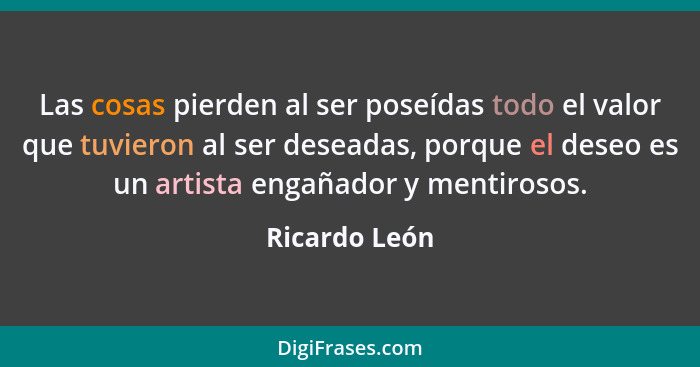 Las cosas pierden al ser poseídas todo el valor que tuvieron al ser deseadas, porque el deseo es un artista engañador y mentirosos.... - Ricardo León