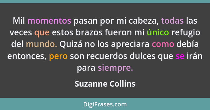 Mil momentos pasan por mi cabeza, todas las veces que estos brazos fueron mi único refugio del mundo. Quizá no los apreciara como de... - Suzanne Collins