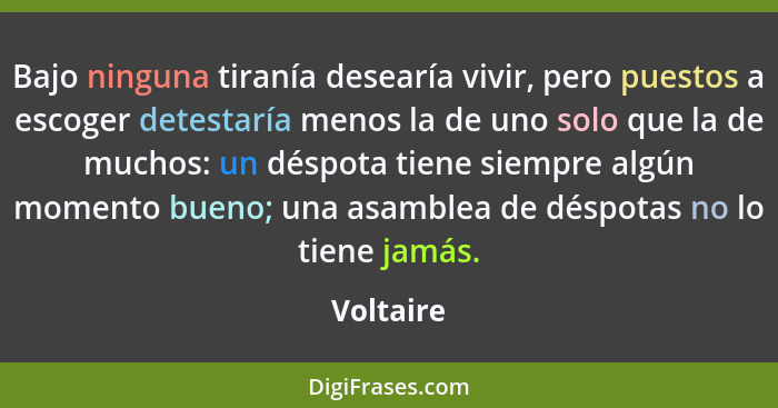 Bajo ninguna tiranía desearía vivir, pero puestos a escoger detestaría menos la de uno solo que la de muchos: un déspota tiene siempre algú... - Voltaire