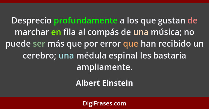 Desprecio profundamente a los que gustan de marchar en fila al compás de una música; no puede ser más que por error que han recibido... - Albert Einstein