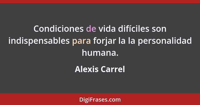 Condiciones de vida difíciles son indispensables para forjar la la personalidad humana.... - Alexis Carrel