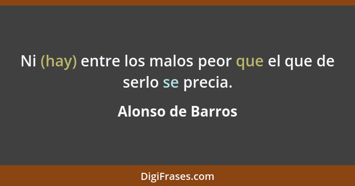 Ni (hay) entre los malos peor que el que de serlo se precia.... - Alonso de Barros