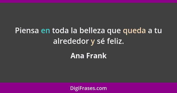 Piensa en toda la belleza que queda a tu alrededor y sé feliz.... - Ana Frank