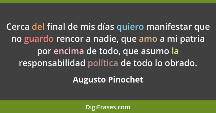 Cerca del final de mis días quiero manifestar que no guardo rencor a nadie, que amo a mi patria por encima de todo, que asumo la re... - Augusto Pinochet