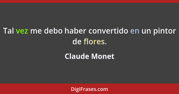 Tal vez me debo haber convertido en un pintor de flores.... - Claude Monet