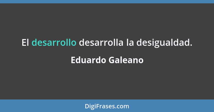El desarrollo desarrolla la desigualdad.... - Eduardo Galeano