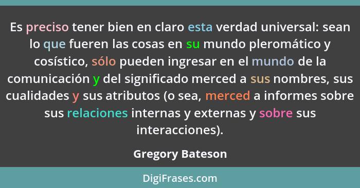 Es preciso tener bien en claro esta verdad universal: sean lo que fueren las cosas en su mundo pleromático y cosístico, sólo pueden... - Gregory Bateson