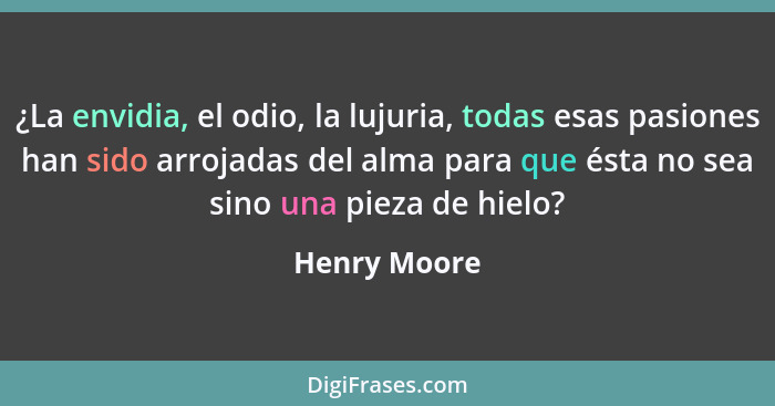 ¿La envidia, el odio, la lujuria, todas esas pasiones han sido arrojadas del alma para que ésta no sea sino una pieza de hielo?... - Henry Moore