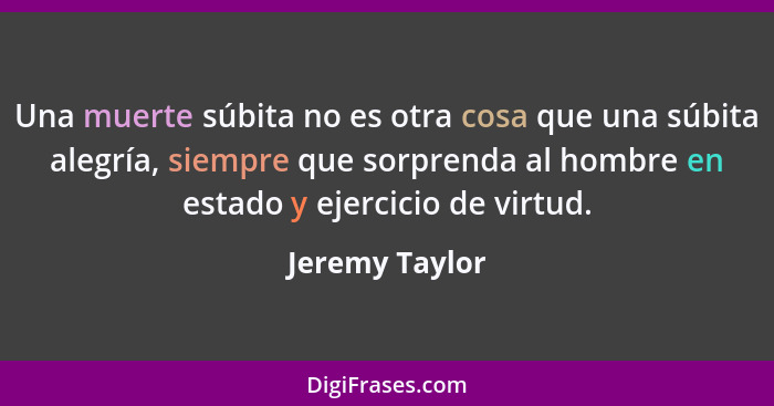 Una muerte súbita no es otra cosa que una súbita alegría, siempre que sorprenda al hombre en estado y ejercicio de virtud.... - Jeremy Taylor