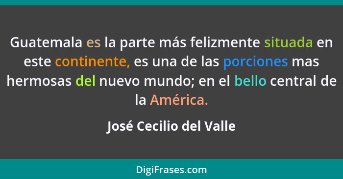 Guatemala es la parte más felizmente situada en este continente, es una de las porciones mas hermosas del nuevo mundo; en el... - José Cecilio del Valle