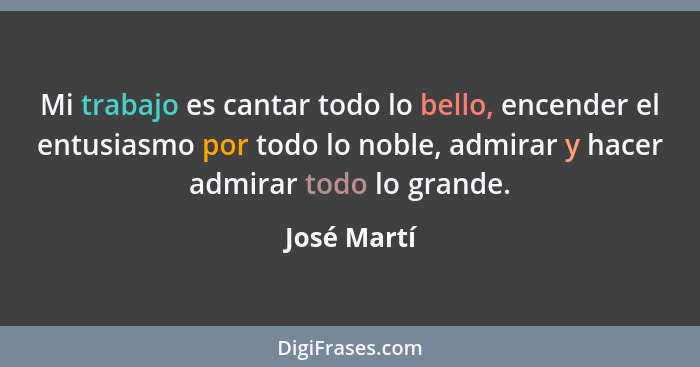 Mi trabajo es cantar todo lo bello, encender el entusiasmo por todo lo noble, admirar y hacer admirar todo lo grande.... - José Martí