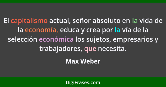 El capitalismo actual, señor absoluto en la vida de la economía, educa y crea por la vía de la selección económica los sujetos, empresario... - Max Weber
