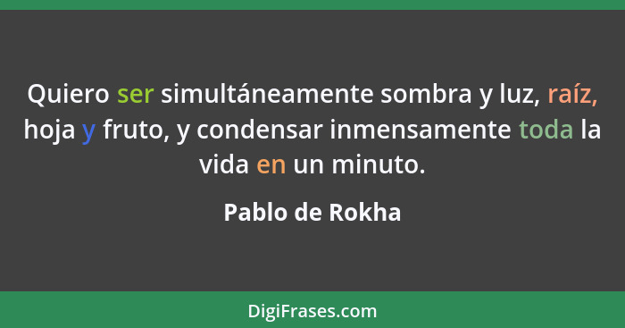 Quiero ser simultáneamente sombra y luz, raíz, hoja y fruto, y condensar inmensamente toda la vida en un minuto.... - Pablo de Rokha