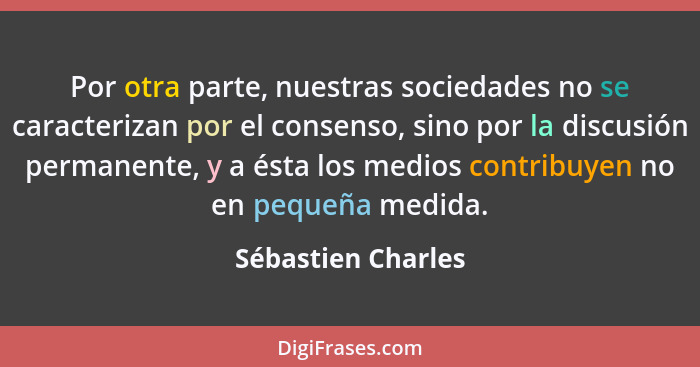 Por otra parte, nuestras sociedades no se caracterizan por el consenso, sino por la discusión permanente, y a ésta los medios cont... - Sébastien Charles