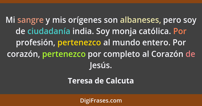 Mi sangre y mis orígenes son albaneses, pero soy de ciudadanía india. Soy monja católica. Por profesión, pertenezco al mundo enter... - Teresa de Calcuta