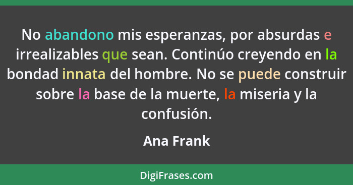 No abandono mis esperanzas, por absurdas e irrealizables que sean. Continúo creyendo en la bondad innata del hombre. No se puede construir... - Ana Frank