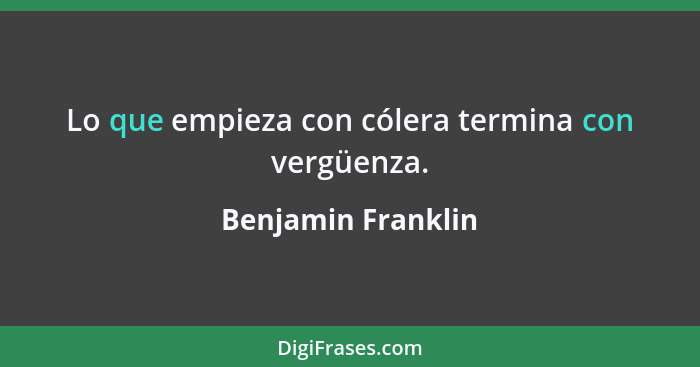 Lo que empieza con cólera termina con vergüenza.... - Benjamin Franklin