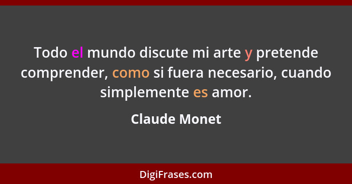 Todo el mundo discute mi arte y pretende comprender, como si fuera necesario, cuando simplemente es amor.... - Claude Monet