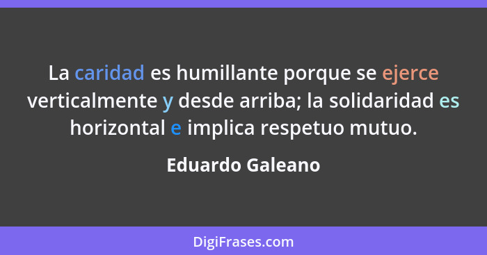 La caridad es humillante porque se ejerce verticalmente y desde arriba; la solidaridad es horizontal e implica respetuo mutuo.... - Eduardo Galeano