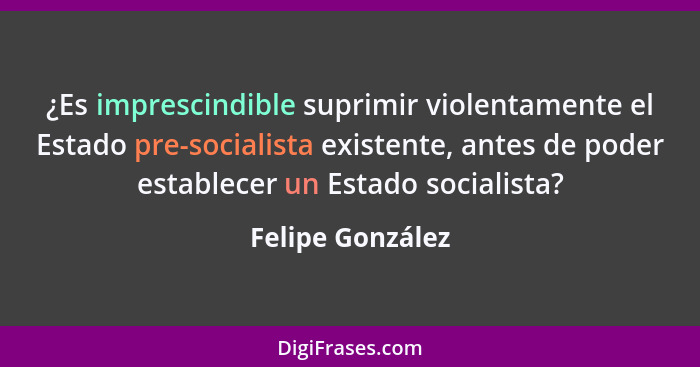 ¿Es imprescindible suprimir violentamente el Estado pre-socialista existente, antes de poder establecer un Estado socialista?... - Felipe González
