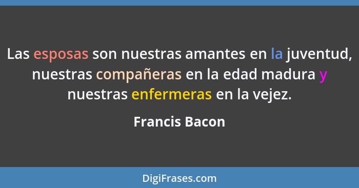 Las esposas son nuestras amantes en la juventud, nuestras compañeras en la edad madura y nuestras enfermeras en la vejez.... - Francis Bacon