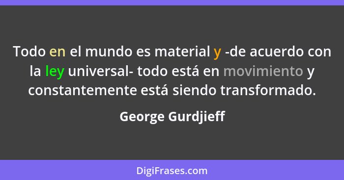 Todo en el mundo es material y -de acuerdo con la ley universal- todo está en movimiento y constantemente está siendo transformado.... - George Gurdjieff