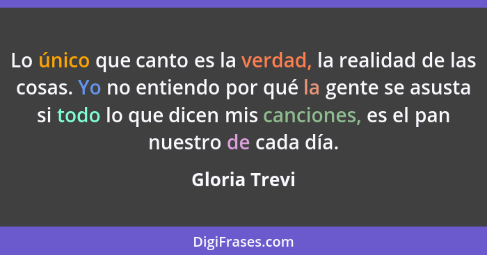 Lo único que canto es la verdad, la realidad de las cosas. Yo no entiendo por qué la gente se asusta si todo lo que dicen mis canciones... - Gloria Trevi