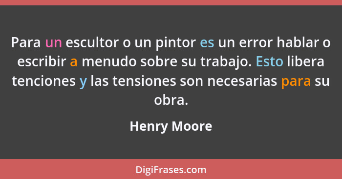 Para un escultor o un pintor es un error hablar o escribir a menudo sobre su trabajo. Esto libera tenciones y las tensiones son necesari... - Henry Moore