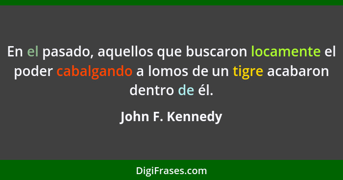 En el pasado, aquellos que buscaron locamente el poder cabalgando a lomos de un tigre acabaron dentro de él.... - John F. Kennedy