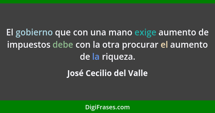 El gobierno que con una mano exige aumento de impuestos debe con la otra procurar el aumento de la riqueza.... - José Cecilio del Valle