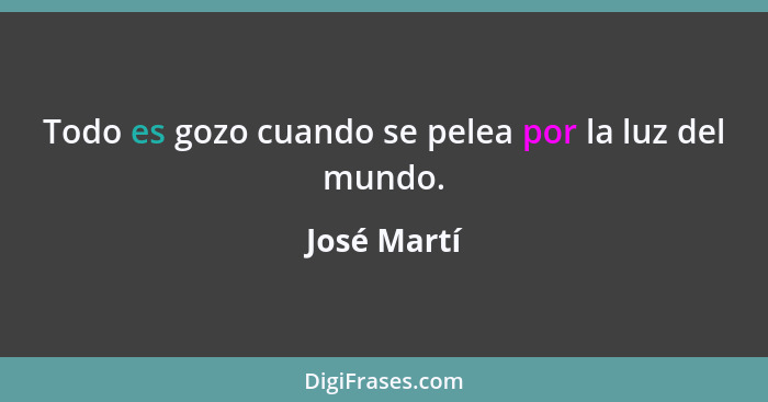 Todo es gozo cuando se pelea por la luz del mundo.... - José Martí