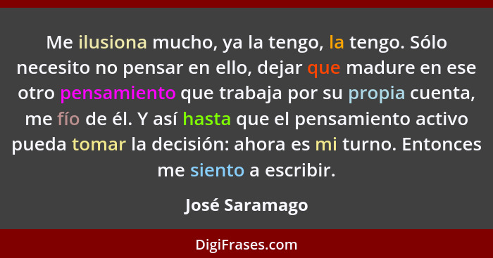 Me ilusiona mucho, ya la tengo, la tengo. Sólo necesito no pensar en ello, dejar que madure en ese otro pensamiento que trabaja por su... - José Saramago