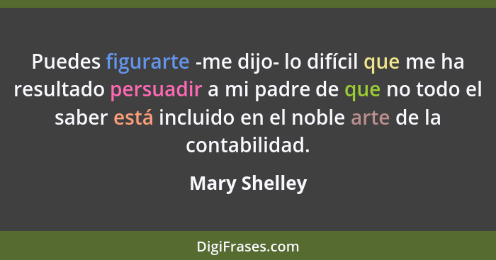 Puedes figurarte -me dijo- lo difícil que me ha resultado persuadir a mi padre de que no todo el saber está incluido en el noble arte d... - Mary Shelley