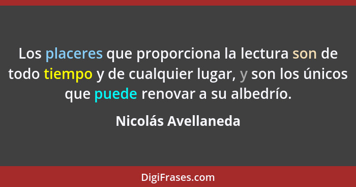 Los placeres que proporciona la lectura son de todo tiempo y de cualquier lugar, y son los únicos que puede renovar a su albedrío... - Nicolás Avellaneda