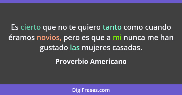 Es cierto que no te quiero tanto como cuando éramos novios, pero es que a mi nunca me han gustado las mujeres casadas.... - Proverbio Americano