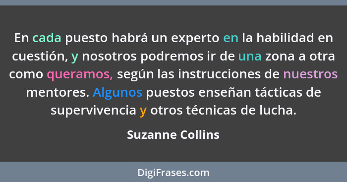 En cada puesto habrá un experto en la habilidad en cuestión, y nosotros podremos ir de una zona a otra como queramos, según las inst... - Suzanne Collins