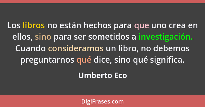 Los libros no están hechos para que uno crea en ellos, sino para ser sometidos a investigación. Cuando consideramos un libro, no debemos... - Umberto Eco